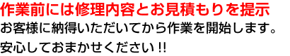 
        作業前には修理内容とお見積もりを提示。お客様に納得いただいてから作業を開始します。安心しておまかせください!!